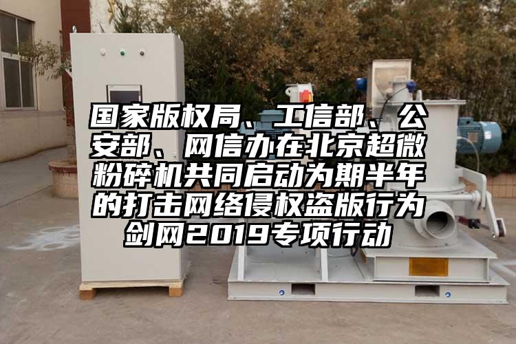 国家版权局、工信部、公安部、网信办在北京91香蕉在线视频共同启动为期半年的打击网络侵权盗版行为剑网2019专项行动